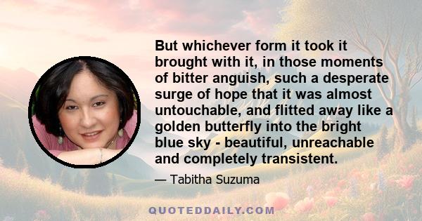 But whichever form it took it brought with it, in those moments of bitter anguish, such a desperate surge of hope that it was almost untouchable, and flitted away like a golden butterfly into the bright blue sky -