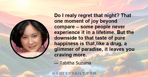 Do I realy regret that night? That one moment of joy beyond compare – some people never experience it in a lifetime. But the downside to that taste of pure happiness is that,like a drug, a glimmer of paradise, it leaves 