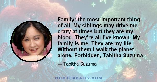 Family: the most important thing of all. My siblings may drive me crazy at times but they are my blood. They’re all I’ve known. My family is me. They are my life. Without them I walk the planet alone. Forbidden, Tabitha 