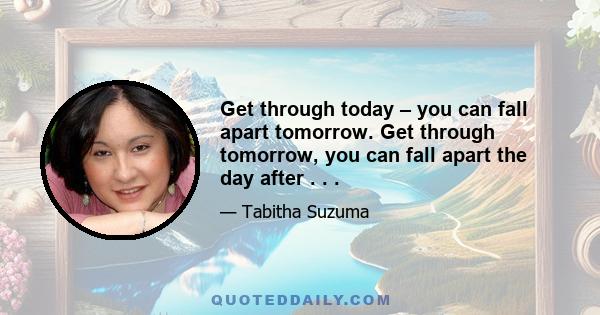 Get through today – you can fall apart tomorrow. Get through tomorrow, you can fall apart the day after . . .