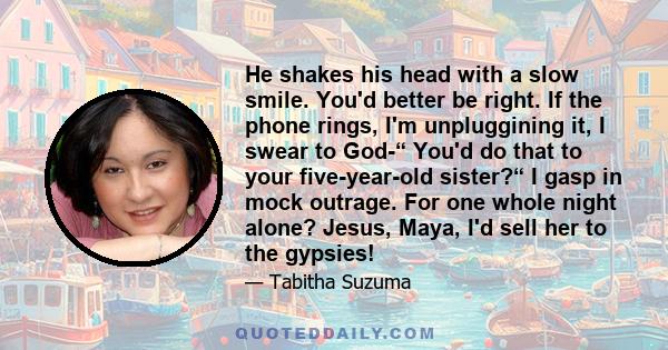 He shakes his head with a slow smile. You'd better be right. If the phone rings, I'm unpluggining it, I swear to God-“ You'd do that to your five-year-old sister?“ I gasp in mock outrage. For one whole night alone?