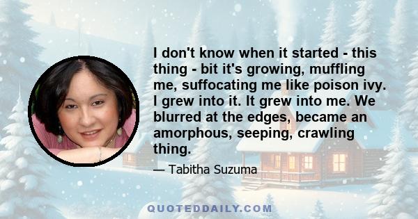 I don't know when it started - this thing - bit it's growing, muffling me, suffocating me like poison ivy. I grew into it. It grew into me. We blurred at the edges, became an amorphous, seeping, crawling thing.