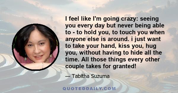 I feel like I'm going crazy: seeing you every day but never being able to - to hold you, to touch you when anyone else is around. i just want to take your hand, kiss you, hug you, without having to hide all the time.