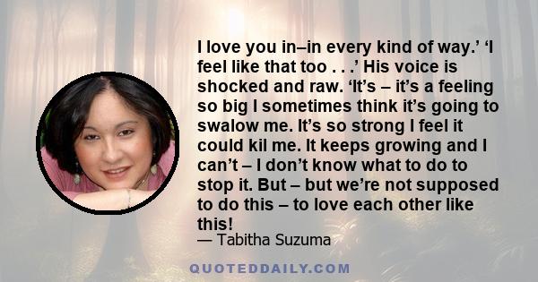 I love you in–in every kind of way.’ ‘I feel like that too . . .’ His voice is shocked and raw. ‘It’s – it’s a feeling so big I sometimes think it’s going to swalow me. It’s so strong I feel it could kil me. It keeps