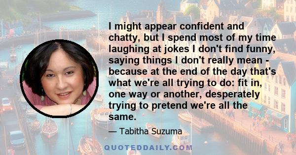 I might appear confident and chatty, but I spend most of my time laughing at jokes I don't find funny, saying things I don't really mean - because at the end of the day that's what we're all trying to do: fit in, one