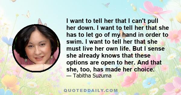 I want to tell her that I can't pull her down. I want to tell her that she has to let go of my hand in order to swim. I want to tell her that she must live her own life. But I sense she already knows that these options