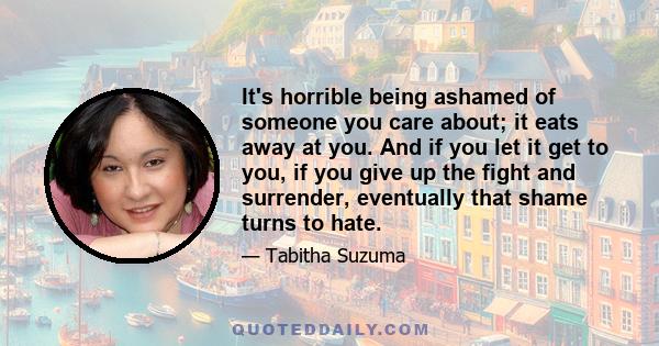 It's horrible being ashamed of someone you care about; it eats away at you. And if you let it get to you, if you give up the fight and surrender, eventually that shame turns to hate.