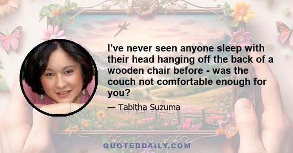 I've never seen anyone sleep with their head hanging off the back of a wooden chair before - was the couch not comfortable enough for you?