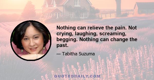 Nothing can relieve the pain. Not crying, laughing, screaming, begging. Nothing can change the past.