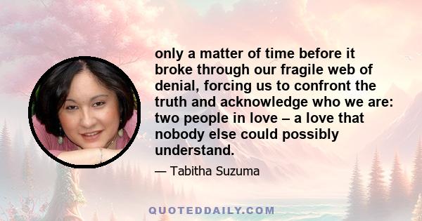 only a matter of time before it broke through our fragile web of denial, forcing us to confront the truth and acknowledge who we are: two people in love – a love that nobody else could possibly understand.