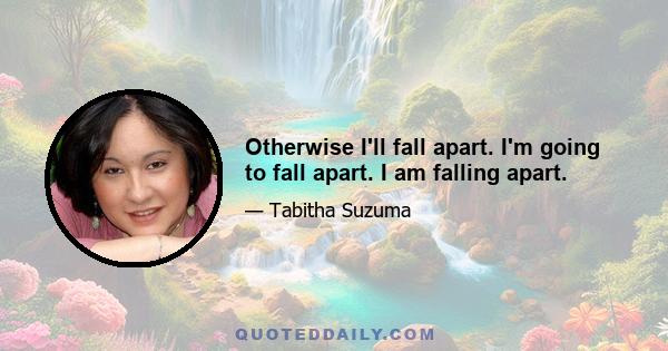 Otherwise I'll fall apart. I'm going to fall apart. I am falling apart.