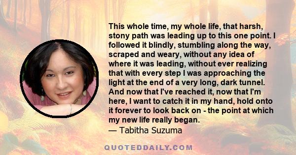 This whole time, my whole life, that harsh, stony path was leading up to this one point. I followed it blindly, stumbling along the way, scraped and weary, without any idea of where it was leading, without ever