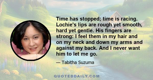 Time has stopped; time is racing. Lochie's lips are rough yet smooth, hard yet gentle. His fingers are strong: I feel them in my hair and on my neck and down my arms and against my back. And I never want him to let me