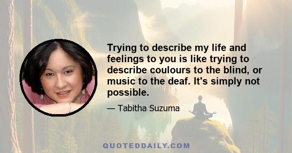 Trying to describe my life and feelings to you is like trying to describe coulours to the blind, or music to the deaf. It's simply not possible.