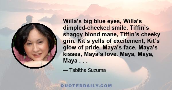 Willa’s big blue eyes, Willa’s dimpled-cheeked smile. Tiffin’s shaggy blond mane, Tiffin’s cheeky grin. Kit’s yells of excitement, Kit’s glow of pride. Maya’s face, Maya’s kisses, Maya’s love. Maya, Maya, Maya . . .