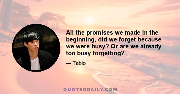 All the promises we made in the beginning, did we forget because we were busy? Or are we already too busy forgetting?