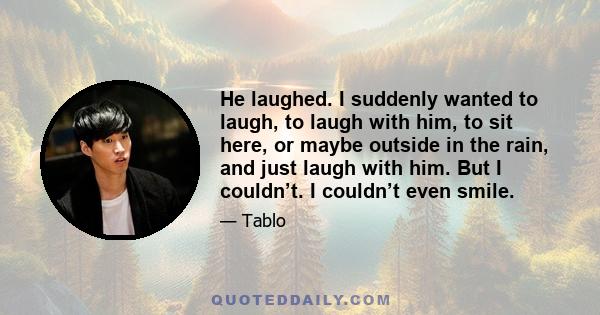 He laughed. I suddenly wanted to laugh, to laugh with him, to sit here, or maybe outside in the rain, and just laugh with him. But I couldn’t. I couldn’t even smile.