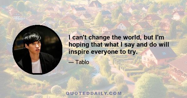 I can't change the world, but I'm hoping that what I say and do will inspire everyone to try.