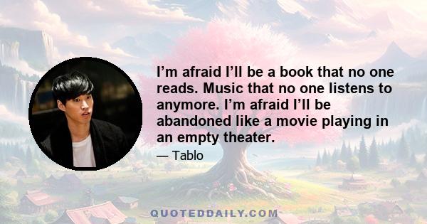 I’m afraid I’ll be a book that no one reads. Music that no one listens to anymore. I’m afraid I’ll be abandoned like a movie playing in an empty theater.