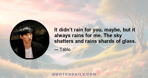 It didn’t rain for you, maybe, but it always rains for me. The sky shatters and rains shards of glass.