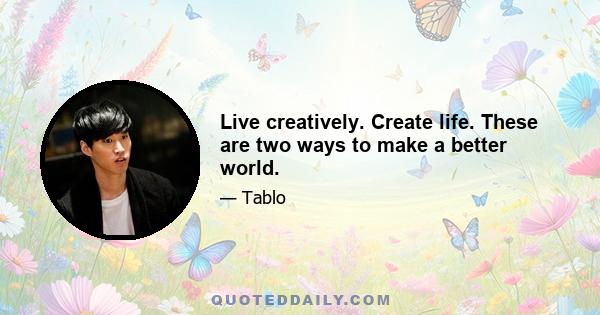 Live creatively. Create life. These are two ways to make a better world.