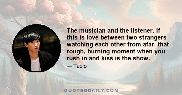 The musician and the listener. If this is love between two strangers watching each other from afar, that rough, burning moment when you rush in and kiss is the show.