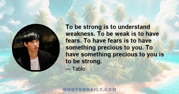 To be strong is to understand weakness. To be weak is to have fears. To have fears is to have something precious to you. To have something precious to you is to be strong.