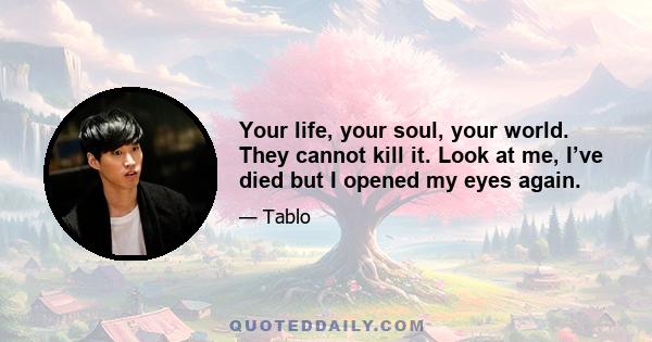 Your life, your soul, your world. They cannot kill it. Look at me, I’ve died but I opened my eyes again.