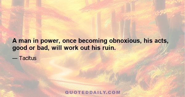 A man in power, once becoming obnoxious, his acts, good or bad, will work out his ruin.