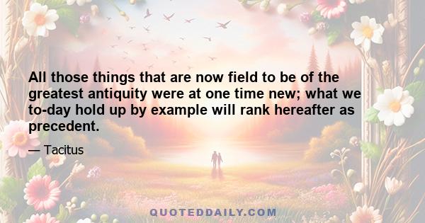 All those things that are now field to be of the greatest antiquity were at one time new; what we to-day hold up by example will rank hereafter as precedent.