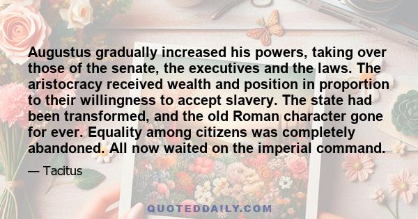 Augustus gradually increased his powers, taking over those of the senate, the executives and the laws. The aristocracy received wealth and position in proportion to their willingness to accept slavery. The state had