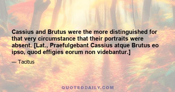 Cassius and Brutus were the more distinguished for that very circumstance that their portraits were absent. [Lat., Praefulgebant Cassius atque Brutus eo ipso, quod effigies eorum non videbantur.]