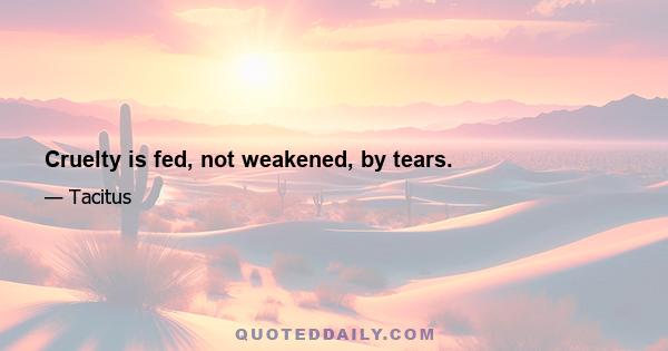 Cruelty is fed, not weakened, by tears.