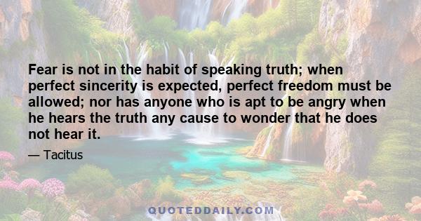 Fear is not in the habit of speaking truth; when perfect sincerity is expected, perfect freedom must be allowed; nor has anyone who is apt to be angry when he hears the truth any cause to wonder that he does not hear it.