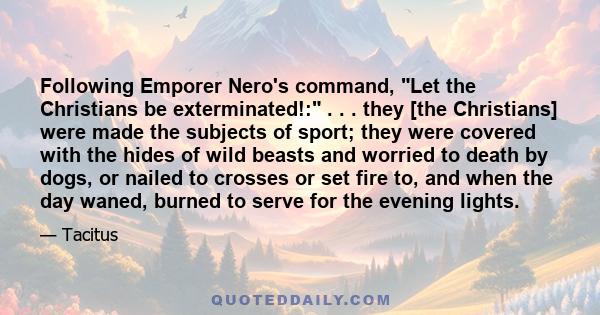 Following Emporer Nero's command, Let the Christians be exterminated!: . . . they [the Christians] were made the subjects of sport; they were covered with the hides of wild beasts and worried to death by dogs, or nailed 