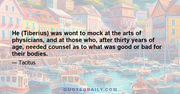 He (Tiberius) was wont to mock at the arts of physicians, and at those who, after thirty years of age, needed counsel as to what was good or bad for their bodies.