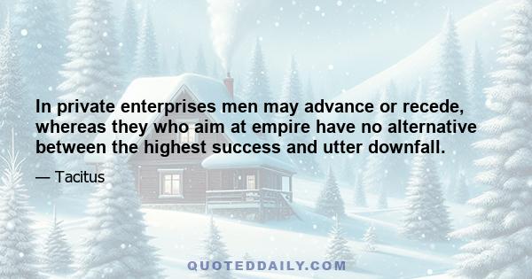 In private enterprises men may advance or recede, whereas they who aim at empire have no alternative between the highest success and utter downfall.