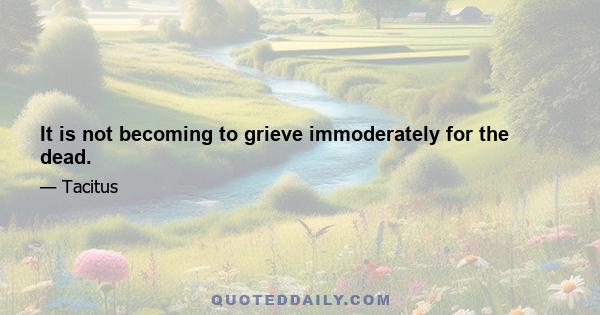 It is not becoming to grieve immoderately for the dead.