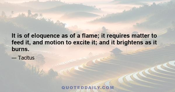 It is of eloquence as of a flame; it requires matter to feed it, and motion to excite it; and it brightens as it burns.