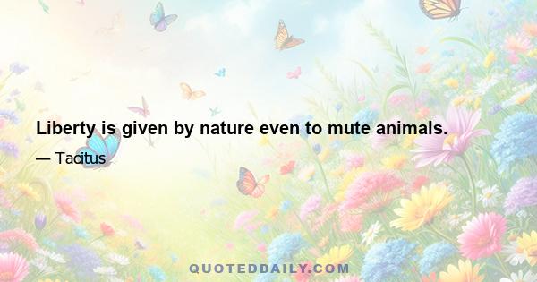 Liberty is given by nature even to mute animals.