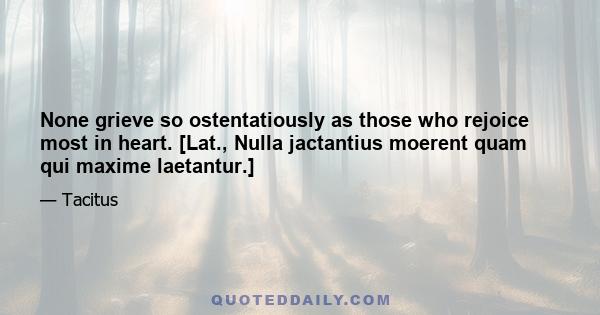 None grieve so ostentatiously as those who rejoice most in heart. [Lat., Nulla jactantius moerent quam qui maxime laetantur.]