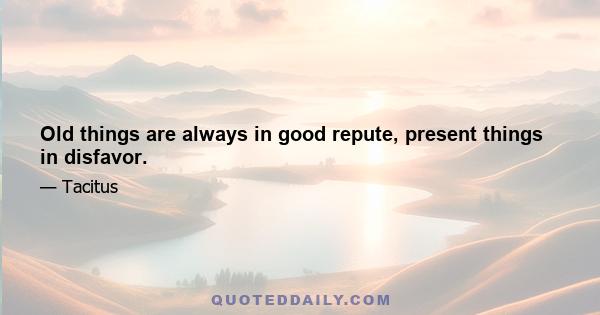 Old things are always in good repute, present things in disfavor.