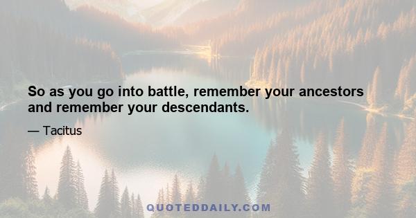 So as you go into battle, remember your ancestors and remember your descendants.