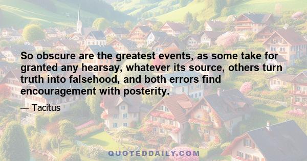 So obscure are the greatest events, as some take for granted any hearsay, whatever its source, others turn truth into falsehood, and both errors find encouragement with posterity.