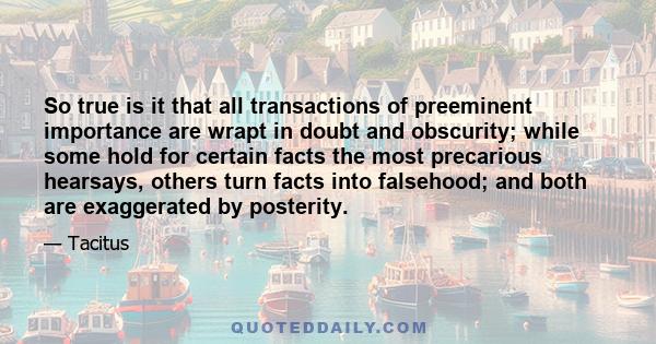 So true is it that all transactions of preeminent importance are wrapt in doubt and obscurity; while some hold for certain facts the most precarious hearsays, others turn facts into falsehood; and both are exaggerated