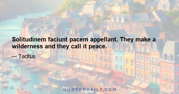 Solitudinem faciunt pacem appellant. They make a wilderness and they call it peace.