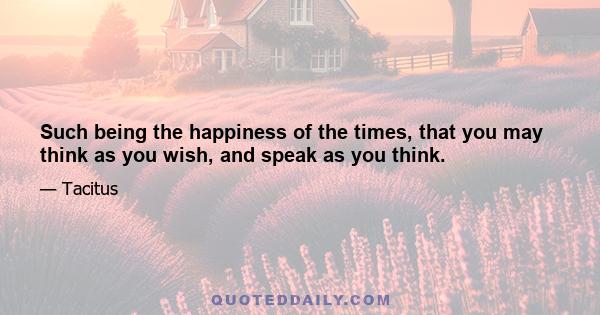 Such being the happiness of the times, that you may think as you wish, and speak as you think.