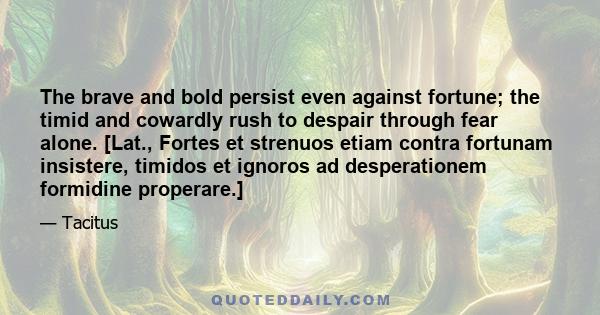 The brave and bold persist even against fortune; the timid and cowardly rush to despair through fear alone. [Lat., Fortes et strenuos etiam contra fortunam insistere, timidos et ignoros ad desperationem formidine