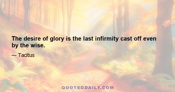 The desire of glory is the last infirmity cast off even by the wise.