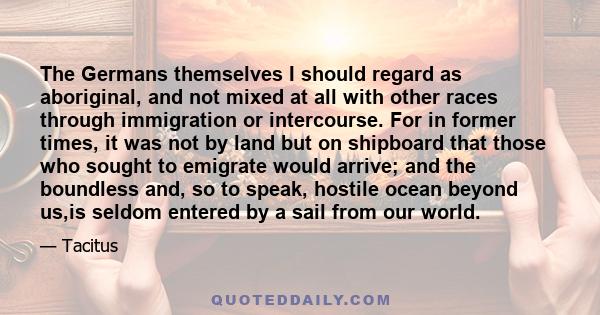 The Germans themselves I should regard as aboriginal, and not mixed at all with other races through immigration or intercourse. For in former times, it was not by land but on shipboard that those who sought to emigrate